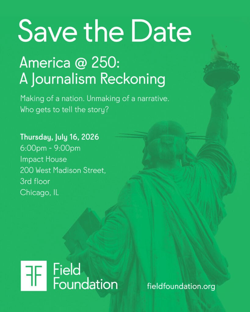 Save the Date graphic for "America @ 250: A Journalism Reckoning." Green background with a monochromatic image of the Statue of Liberty. White text reads: "Making of a nation. Unmaking of a narrative. Who gets to tell the story?" Event details: 6:00pm–9:00pm, Impact House, 200 West Madison Street, 3rd floor, Chicago, IL. Field Foundation logo and fieldfoundation.org appear at the bottom.